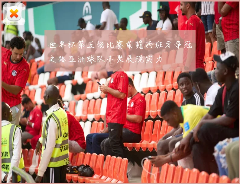 世界杯第五场比赛前瞻西班牙争冠之路亚洲球队齐聚展现实力