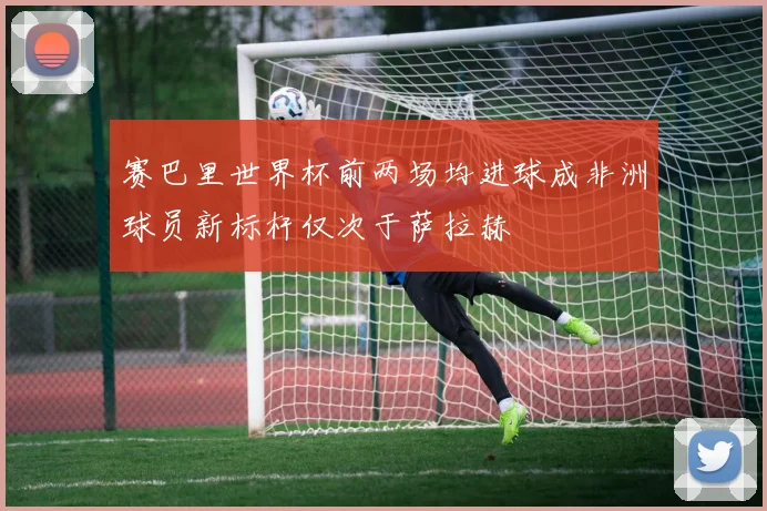 赛巴里世界杯前两场均进球成非洲球员新标杆仅次于萨拉赫