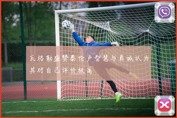瓦格勒盛赞泰伦卢智慧与真诚认为其对自己评价极高