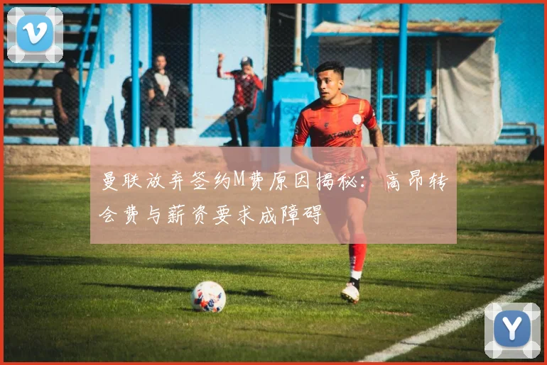 曼联放弃签约M费原因揭秘：高昂转会费与薪资要求成障碍