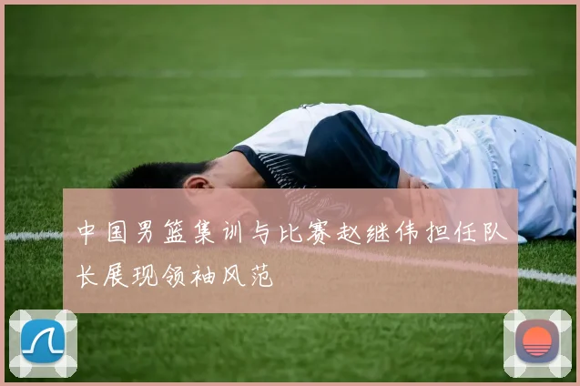 中国男篮集训与比赛赵继伟担任队长展现领袖风范