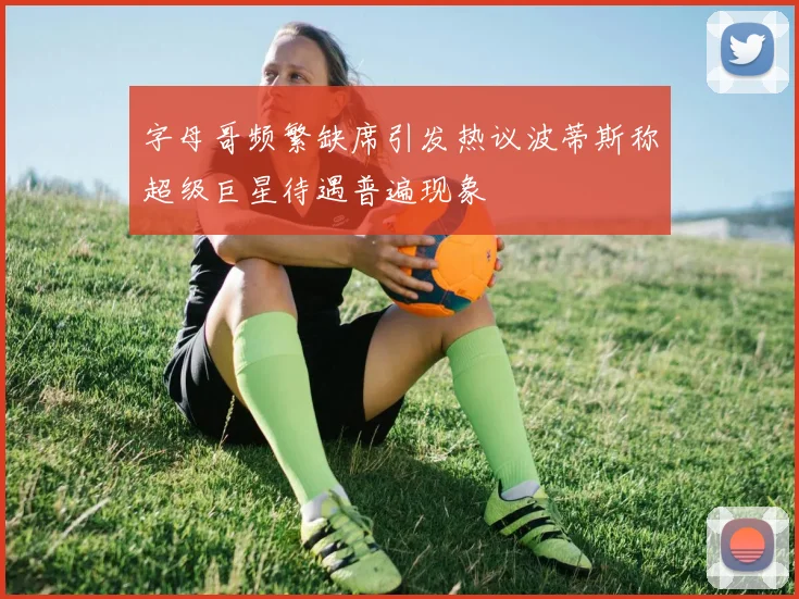 字母哥频繁缺席引发热议波蒂斯称超级巨星待遇普遍现象