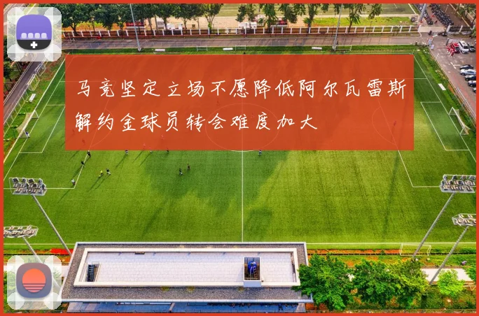 马竞坚定立场不愿降低阿尔瓦雷斯解约金球员转会难度加大