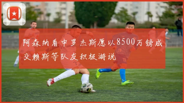阿森纳看中罗杰斯愿以8500万镑成交赖斯等队友积极游说