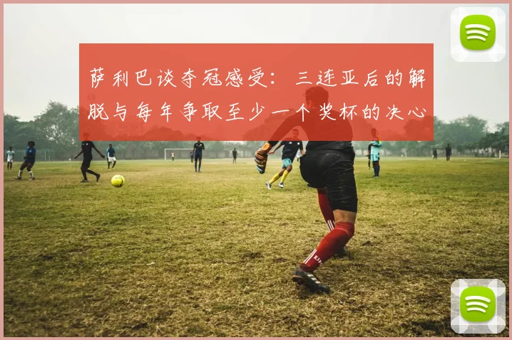 萨利巴谈夺冠感受：三连亚后的解脱与每年争取至少一个奖杯的决心