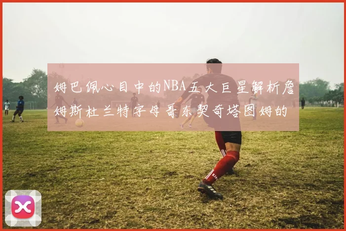 姆巴佩心目中的NBA五大巨星解析詹姆斯杜兰特字母哥东契奇塔图姆的独特魅力