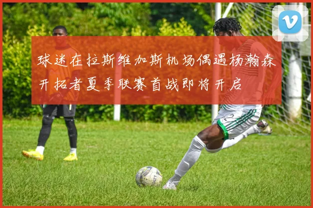 球迷在拉斯维加斯机场偶遇杨瀚森开拓者夏季联赛首战即将开启