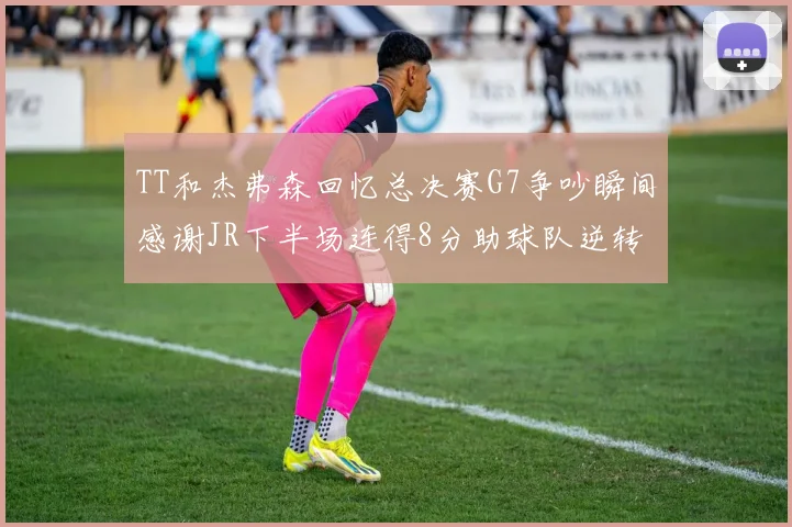TT和杰弗森回忆总决赛G7争吵瞬间感谢JR下半场连得8分助球队逆转
