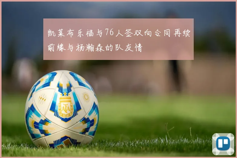 凯莱布乐福与76人签双向合同再续前缘与杨瀚森的队友情