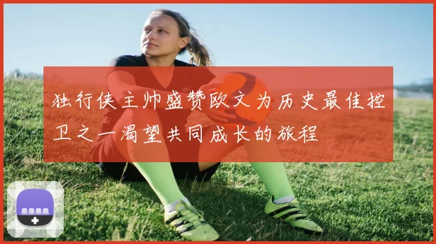 独行侠主帅盛赞欧文为历史最佳控卫之一渴望共同成长的旅程