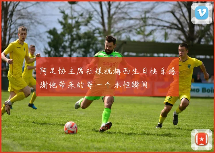 阿足协主席社媒祝梅西生日快乐感谢他带来的每一个永恒瞬间