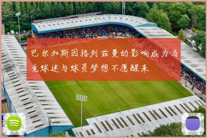 巴尔加斯因格列兹曼的影响成为马竞球迷与球员梦想不愿醒来