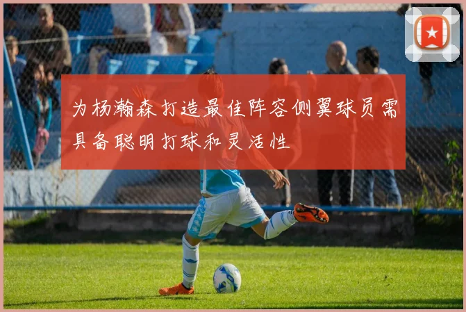 为杨瀚森打造最佳阵容侧翼球员需具备聪明打球和灵活性