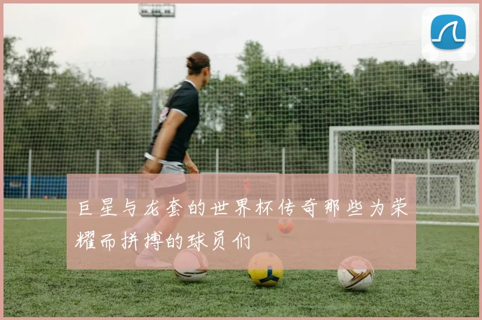 巨星与龙套的世界杯传奇那些为荣耀而拼搏的球员们