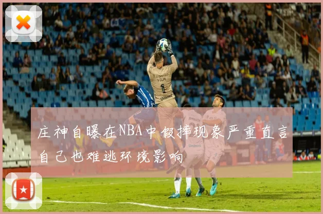 庄神自曝在NBA中假摔现象严重直言自己也难逃环境影响
