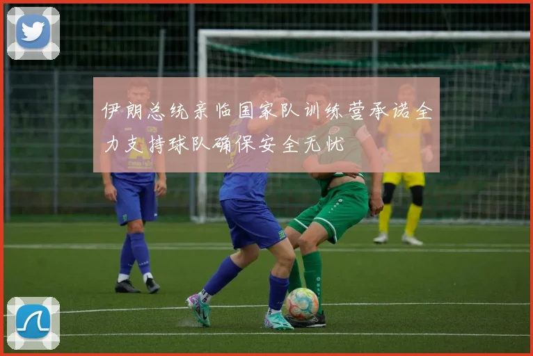 伊朗总统亲临国家队训练营承诺全力支持球队确保安全无忧