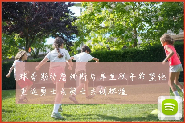 球哥期待詹姆斯与库里联手希望他重返勇士或骑士共创辉煌