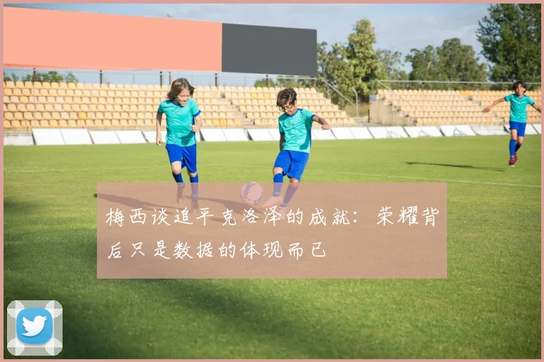 梅西谈追平克洛泽的成就：荣耀背后只是数据的体现而已
