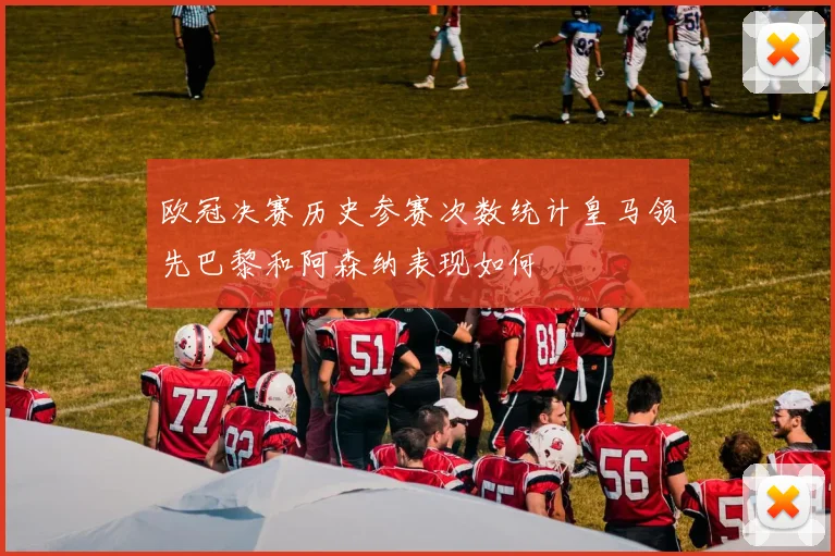 欧冠决赛历史参赛次数统计皇马领先巴黎和阿森纳表现如何