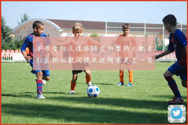 字母哥社交媒体暗示加盟热火配乐引发热议歌词提及迈阿密更上一层楼