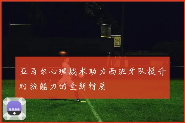 亚马尔心理战术助力西班牙队提升对抗能力的全新特质
