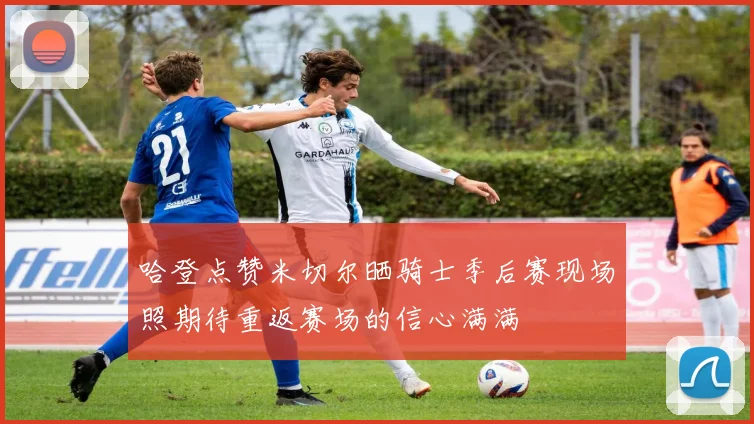 哈登点赞米切尔晒骑士季后赛现场照期待重返赛场的信心满满