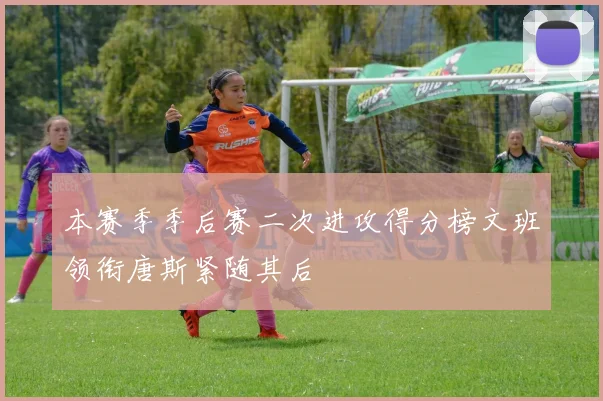 本赛季季后赛二次进攻得分榜文班领衔唐斯紧随其后